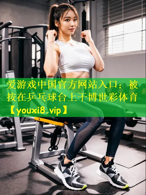 爱游戏中国官方网站入口:被按在乒乓球台上干博世彩体育