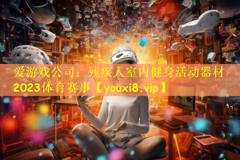 爱游戏公司:残疾人室内健身活动器材2023体育赛事
