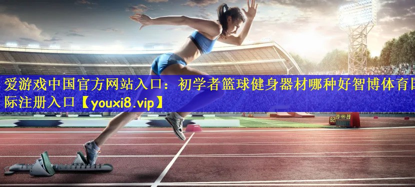 爱游戏中国官方网站入口:初学者篮球健身器材哪种好智博体育国际注册入口