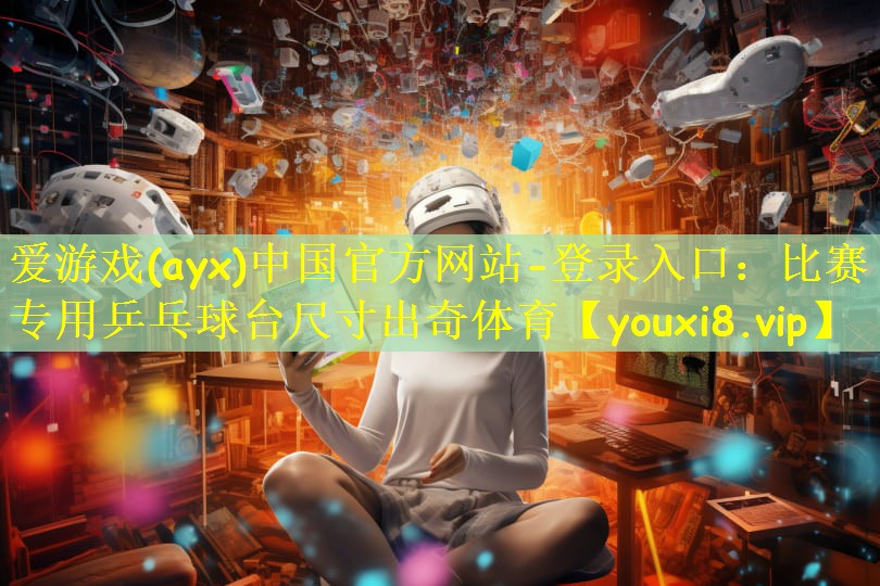 爱游戏(ayx)中国官方网站-登录入口:比赛专用乒乓球台尺寸出奇体育