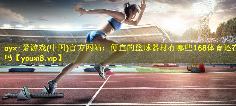 ayx·爱游戏(中国)官方网站：便宜的篮球器材有哪些168体育还在吗