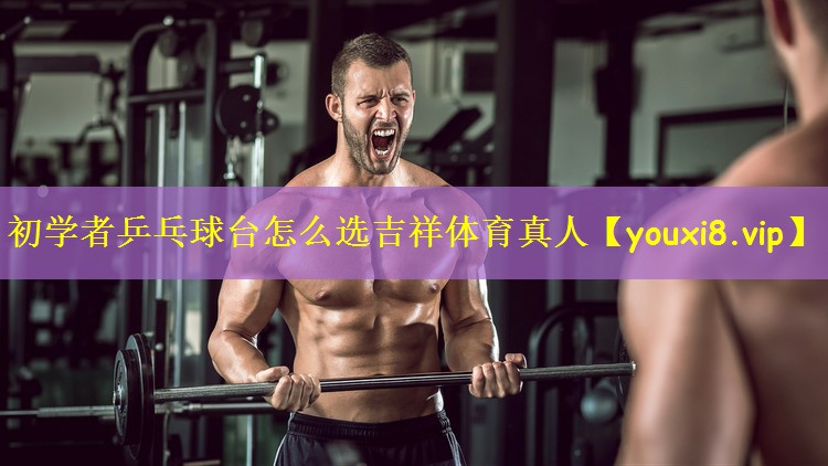 初学者乒乓球台怎么选吉祥体育真人