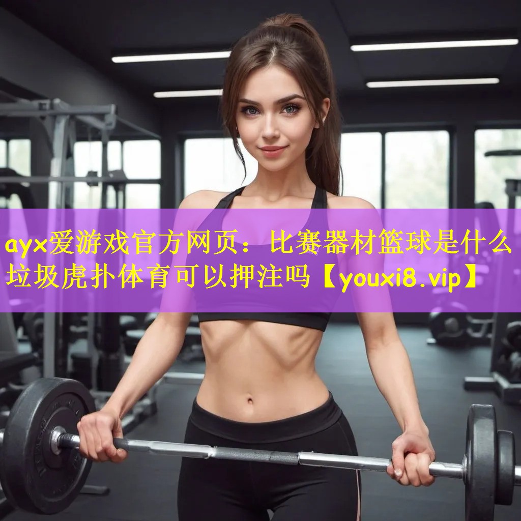 ayx爱游戏官方网页:比赛器材篮球是什么垃圾虎扑体育可以押注吗