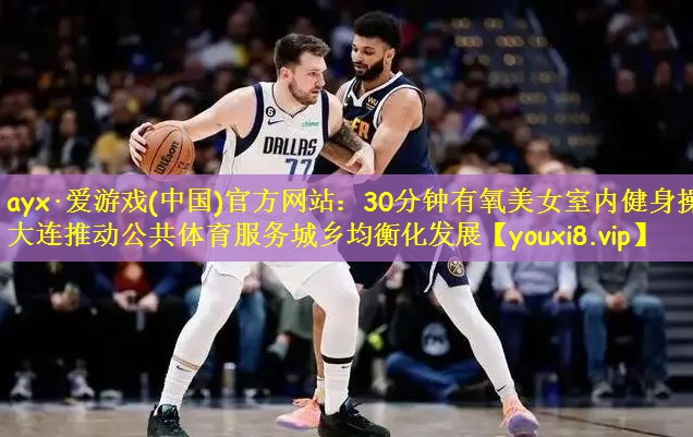 ayx·爱游戏(中国)官方网站:30分钟有氧美女室内健身操大连推动公共体育服务城乡均衡化发展